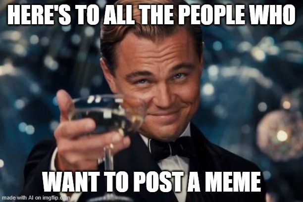 Leonardo Dicaprio Cheers Meme | HERE'S TO ALL THE PEOPLE WHO; WANT TO POST A MEME | image tagged in memes,leonardo dicaprio cheers | made w/ Imgflip meme maker