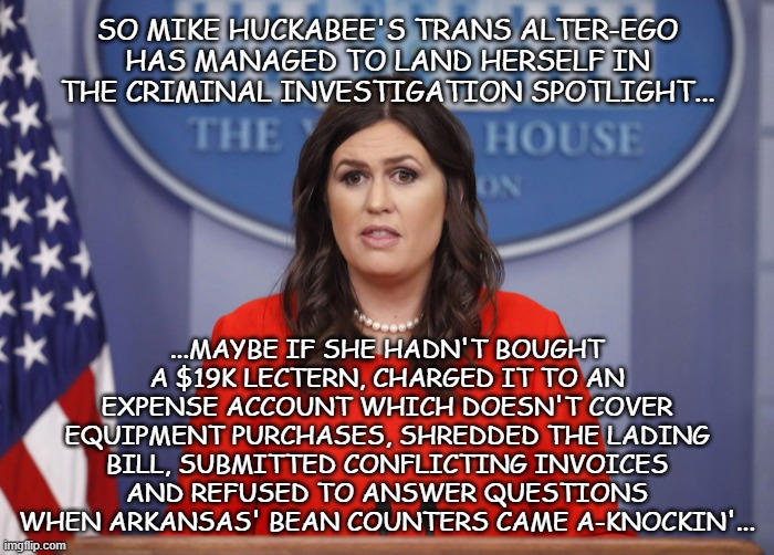 Might be nothing... might be the opening salvo on a liar-for-hire's face-plant & imprisonment. | SO MIKE HUCKABEE'S TRANS ALTER-EGO HAS MANAGED TO LAND HERSELF IN THE CRIMINAL INVESTIGATION SPOTLIGHT... ...MAYBE IF SHE HADN'T BOUGHT A $19K LECTERN, CHARGED IT TO AN EXPENSE ACCOUNT WHICH DOESN'T COVER EQUIPMENT PURCHASES, SHREDDED THE LADING BILL, SUBMITTED CONFLICTING INVOICES AND REFUSED TO ANSWER QUESTIONS WHEN ARKANSAS' BEAN COUNTERS CAME A-KNOCKIN'... | image tagged in sarah huckabee,oops,no offense,lgbtq,community,kidding around | made w/ Imgflip meme maker