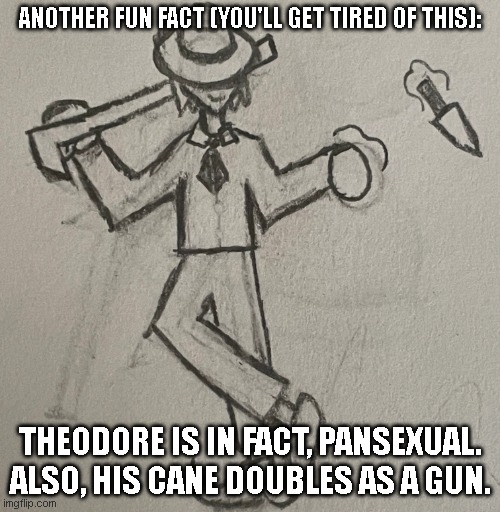 Eef | ANOTHER FUN FACT (YOU'LL GET TIRED OF THIS):; THEODORE IS IN FACT, PANSEXUAL. ALSO, HIS CANE DOUBLES AS A GUN. | image tagged in theodore bossfights | made w/ Imgflip meme maker