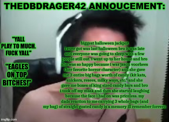 thedbdrager42s annoucement template | biggest halloween jackpot i ever got was last halloween bro it was late and everyone was going to sleep with a few people still out. i went up to her house and bro she was so happy because i was jason voorhees (her favorite horror character) and she gave me 3 entire big bags worth of candy (kit kats, snickers, resees, milky ways, etc." and she gave me boxes of king sized candy bars and bro i took off my mask and then she started laughing because the face i had on was priceless. my dads reaction to me carrying 3 whole bags (and my bag) of straight goated candy is a memory ill remember forever. | image tagged in thedbdrager42s annoucement template | made w/ Imgflip meme maker