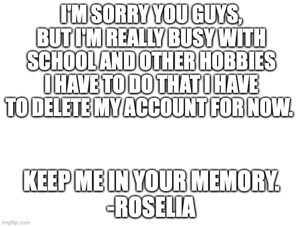 sorry u guys... | I'M SORRY YOU GUYS, BUT I'M REALLY BUSY WITH SCHOOL AND OTHER HOBBIES I HAVE TO DO THAT I HAVE TO DELETE MY ACCOUNT FOR NOW. KEEP ME IN YOUR MEMORY.

-ROSELIA | made w/ Imgflip meme maker