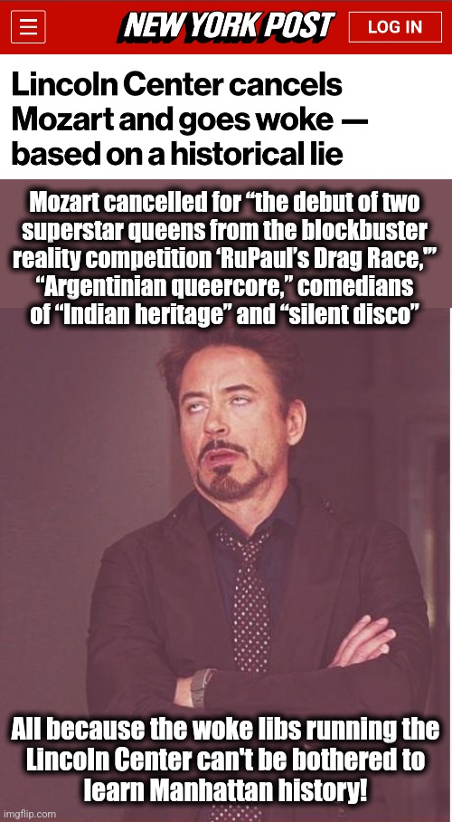 Time for an update: go woke, go joke! | Mozart cancelled for “the debut of two
superstar queens from the blockbuster
reality competition ‘RuPaul’s Drag Race,'”
“Argentinian queercore,” comedians
of “Indian heritage” and “silent disco”; All because the woke libs running the
Lincoln Center can't be bothered to
learn Manhattan history! | image tagged in memes,face you make robert downey jr,lincoln center,new york city,democrats,mozart | made w/ Imgflip meme maker