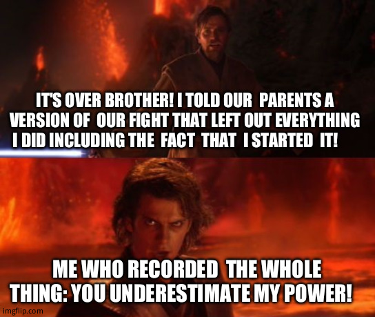 Siblings: | IT'S OVER BROTHER! I TOLD OUR  PARENTS A VERSION OF  OUR FIGHT THAT LEFT OUT EVERYTHING I DID INCLUDING THE  FACT  THAT  I STARTED  IT! ME WHO RECORDED  THE WHOLE THING: YOU UNDERESTIMATE MY POWER! | image tagged in it's over anakin i have the high ground,funny memes,relatable memes | made w/ Imgflip meme maker