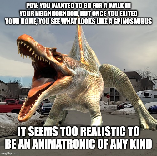 You may defend yourself from the Spinosaurus, but you can't outright kill it | POV: YOU WANTED TO GO FOR A WALK IN YOUR NEIGHBORHOOD, BUT ONCE YOU EXITED YOUR HOME, YOU SEE WHAT LOOKS LIKE A SPINOSAURUS; IT SEEMS TOO REALISTIC TO BE AN ANIMATRONIC OF ANY KIND | made w/ Imgflip meme maker
