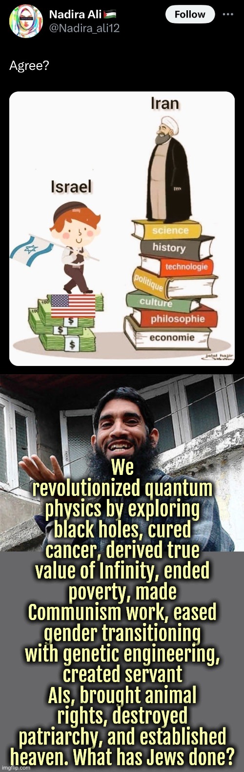 Long Live Supreme Leader Khamenei. #ShariaSupremacy #ZionistAreLosers | We revolutionized quantum physics by exploring black holes, cured cancer, derived true value of Infinity, ended poverty, made Communism work, eased gender transitioning with genetic engineering, created servant AIs, brought animal rights, destroyed patriarchy, and established heaven. What has Jews done? | image tagged in islam,jews,israel,iran,palestine,lgbt | made w/ Imgflip meme maker