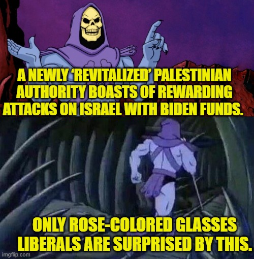 Surprise!  Surprise!  Or rather . . . no surprise whatsoever for common sense realists. | A NEWLY ‘REVITALIZED’ PALESTINIAN AUTHORITY BOASTS OF REWARDING ATTACKS ON ISRAEL WITH BIDEN FUNDS. ONLY ROSE-COLORED GLASSES LIBERALS ARE SURPRISED BY THIS. | image tagged in yep | made w/ Imgflip meme maker