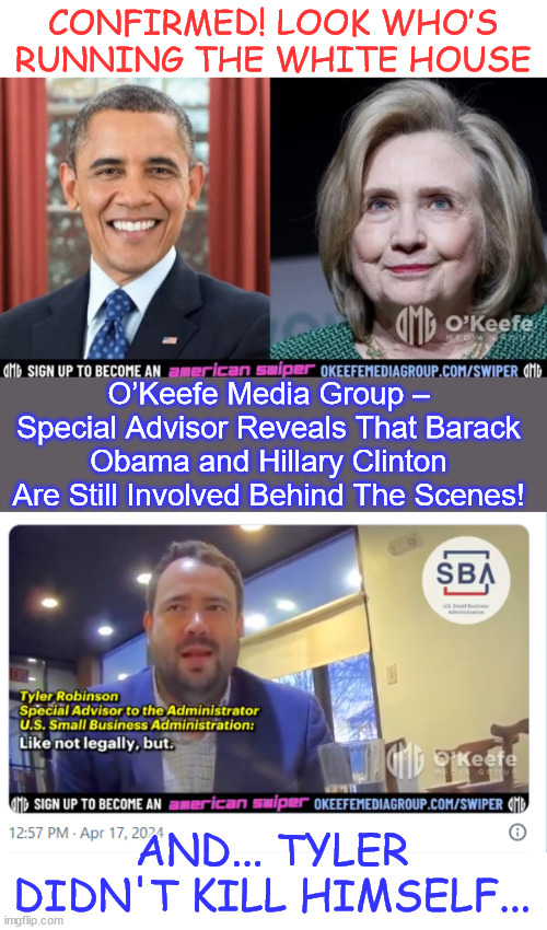 O’Keefe Media Uncovers who is really running the White House. | CONFIRMED! LOOK WHO’S RUNNING THE WHITE HOUSE; O’Keefe Media Group – Special Advisor Reveals That Barack Obama and Hillary Clinton Are Still Involved Behind The Scenes! AND... TYLER DIDN'T KILL HIMSELF... | image tagged in okeefe,uncovers,who really is in charge,biden,wh | made w/ Imgflip meme maker
