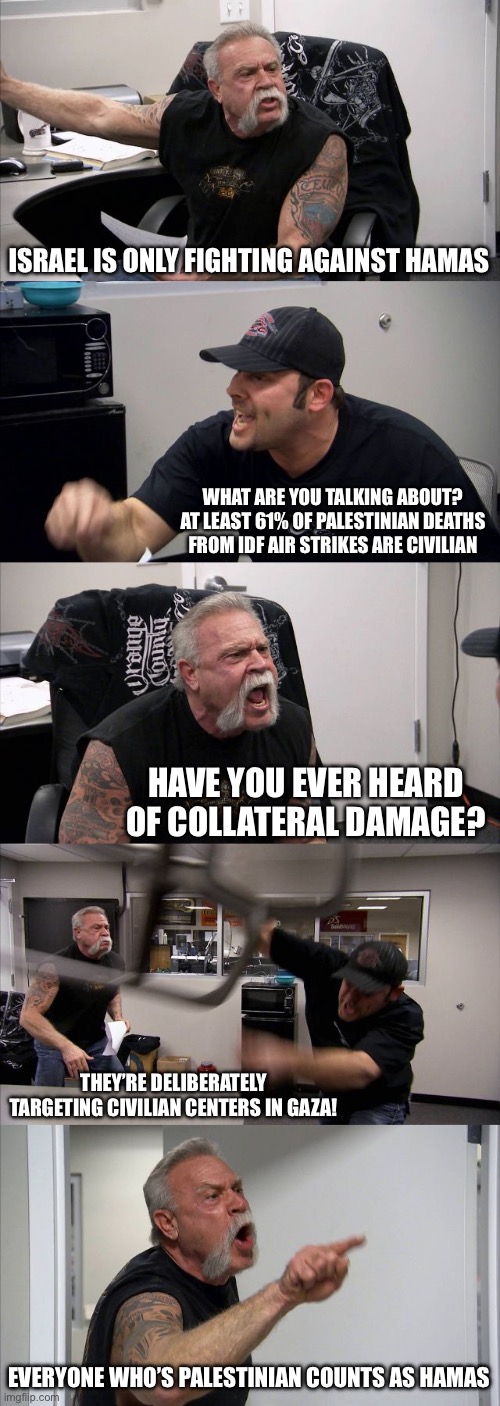 What they really mean by “fighting against Hamas”: | ISRAEL IS ONLY FIGHTING AGAINST HAMAS; WHAT ARE YOU TALKING ABOUT? AT LEAST 61% OF PALESTINIAN DEATHS FROM IDF AIR STRIKES ARE CIVILIAN; HAVE YOU EVER HEARD OF COLLATERAL DAMAGE? THEY’RE DELIBERATELY TARGETING CIVILIAN CENTERS IN GAZA! EVERYONE WHO’S PALESTINIAN COUNTS AS HAMAS | image tagged in memes,american chopper argument | made w/ Imgflip meme maker