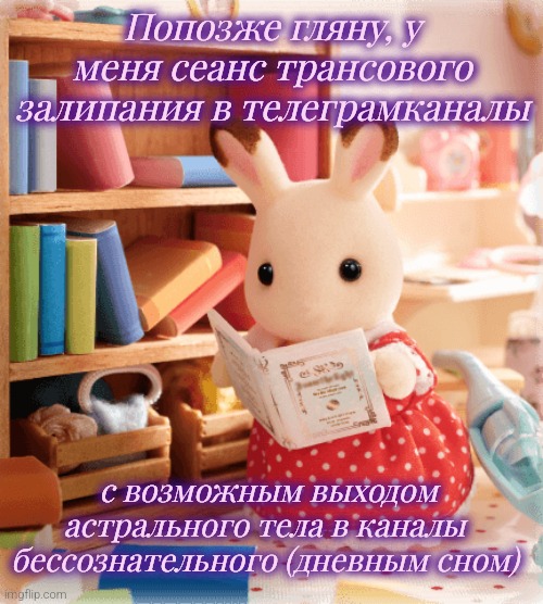 Esoteric bimbo rabbit | Попозже гляну, у меня сеанс трансового залипания в телеграмканалы; с возможным выходом астрального тела в каналы бессознательного (дневным сном) | image tagged in sylvanian family rabbit reading | made w/ Imgflip meme maker