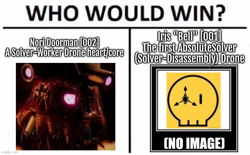 Kind of a huge battle, hence Cyn can technically take over Iris. | Nori Doorman [002]
A Solver-Worker Drone heart/core; Iris "Bell" [001]
The first AbsoluteSolver (Solver-Disassembly) Drone; (NO IMAGE) | image tagged in memes,who would win,tsc,lala note,wheres the beer | made w/ Imgflip meme maker