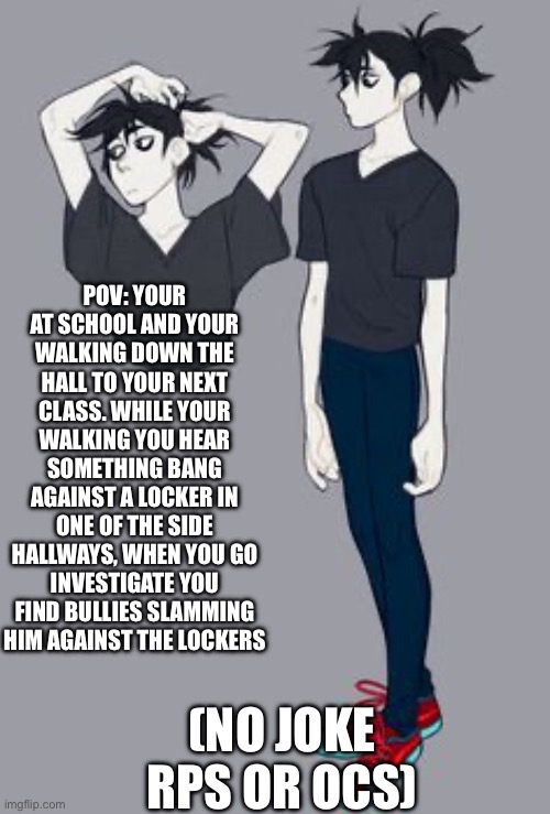Jack! I like his design :) | POV: YOUR AT SCHOOL AND YOUR WALKING DOWN THE HALL TO YOUR NEXT CLASS. WHILE YOUR WALKING YOU HEAR SOMETHING BANG AGAINST A LOCKER IN ONE OF THE SIDE HALLWAYS, WHEN YOU GO INVESTIGATE YOU FIND BULLIES SLAMMING HIM AGAINST THE LOCKERS; (NO JOKE RPS OR OCS) | image tagged in idk | made w/ Imgflip meme maker