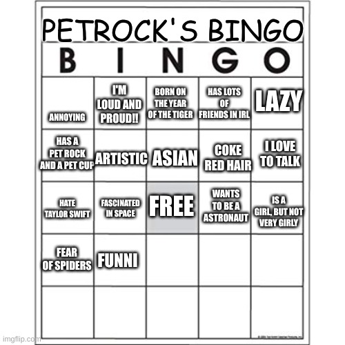 uhhhhhhh | PETROCK'S BINGO; LAZY; HAS LOTS OF FRIENDS IN IRL; BORN ON THE YEAR OF THE TIGER; ANNOYING; I'M LOUD AND PROUD!! HAS A PET ROCK AND A PET CUP; ARTISTIC; ASIAN; COKE RED HAIR; I LOVE TO TALK; FREE; WANTS TO BE A ASTRONAUT; HATE TAYLOR SWIFT; FASCINATED IN SPACE; IS A GIRL, BUT NOT VERY GIRLY; FEAR OF SPIDERS; FUNNI | image tagged in blank bingo card | made w/ Imgflip meme maker