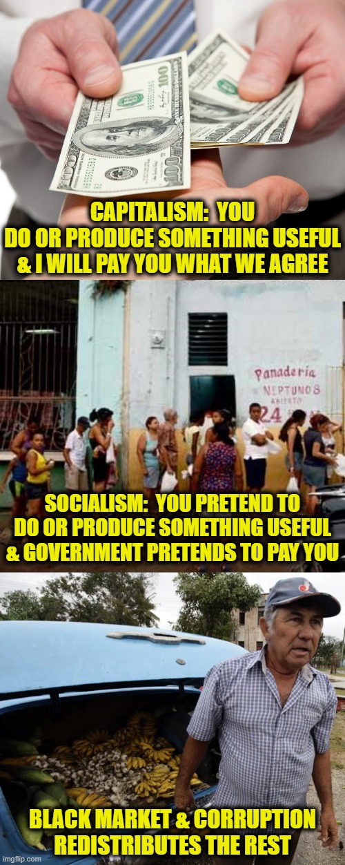 Distribution of wealth: Capitalism vs. Socialism | CAPITALISM:  YOU
DO OR PRODUCE SOMETHING USEFUL
& I WILL PAY YOU WHAT WE AGREE; SOCIALISM:  YOU PRETEND TO
DO OR PRODUCE SOMETHING USEFUL
& GOVERNMENT PRETENDS TO PAY YOU; BLACK MARKET & CORRUPTION
REDISTRIBUTES THE REST | image tagged in socialism | made w/ Imgflip meme maker