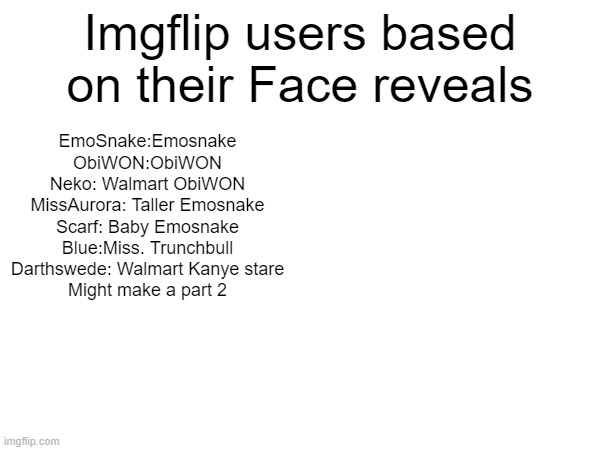 ITS ALL EMOSNAKE OR ObiWON?!? | Imgflip users based on their Face reveals; EmoSnake:Emosnake
ObiWON:ObiWON
Neko: Walmart ObiWON
MissAurora: Taller Emosnake
Scarf: Baby Emosnake
Blue:Miss. Trunchbull
Darthswede: Walmart Kanye stare

Might make a part 2 | made w/ Imgflip meme maker