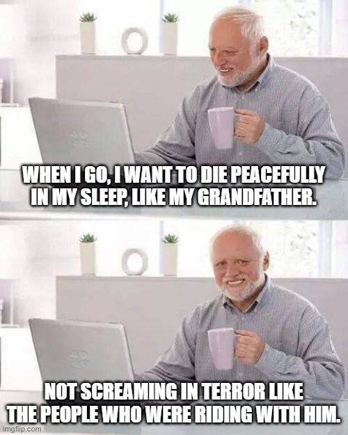 Hide the Pain Harold | WHEN I GO, I WANT TO DIE PEACEFULLY IN MY SLEEP, LIKE MY GRANDFATHER. NOT SCREAMING IN TERROR LIKE THE PEOPLE WHO WERE RIDING WITH HIM. | image tagged in memes,hide the pain harold | made w/ Imgflip meme maker