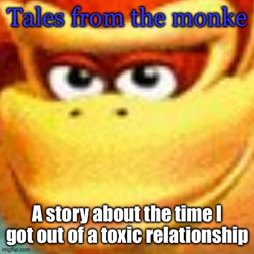 Out of character for the ARG here, just have a story I want to tell | A story about the time I got out of a toxic relationship | image tagged in tales from the monke | made w/ Imgflip meme maker