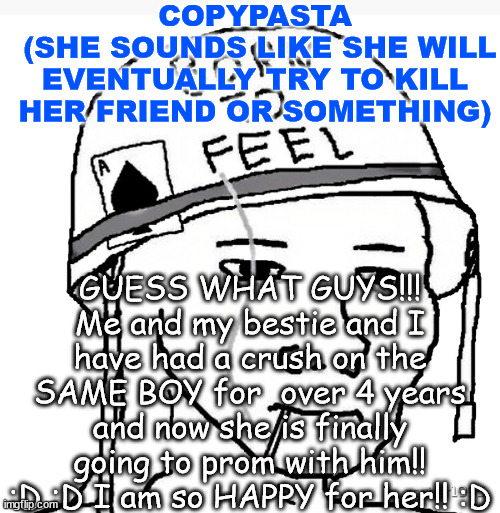 She is too happy | COPYPASTA
 (SHE SOUNDS LIKE SHE WILL EVENTUALLY TRY TO KILL HER FRIEND OR SOMETHING); GUESS WHAT GUYS!!! Me and my bestie and I have had a crush on the SAME BOY for  over 4 years and now she is finally going to prom with him!! :D :D I am so HAPPY for her!! :D | image tagged in war wojak | made w/ Imgflip meme maker