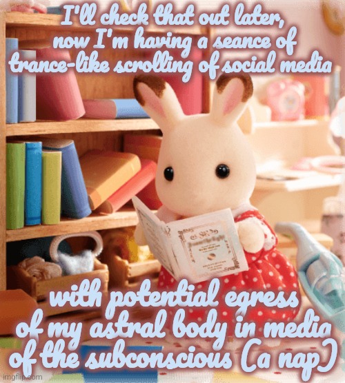Sylvanian family rabbit reading | I'll check that out later, now I'm having a seance of trance-like scrolling of social media; with potential egress of my astral body in media of the subconscious (a nap) | image tagged in silly | made w/ Imgflip meme maker