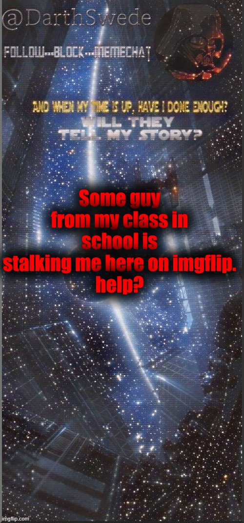 I did however tell Bred about it earlier, but I am serious. | Some guy from my class in school is stalking me here on imgflip.
help? | image tagged in darthswede announcement template new | made w/ Imgflip meme maker