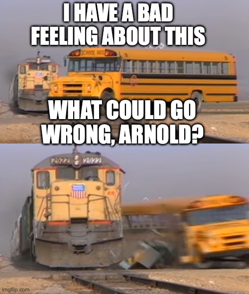 A train hitting a school bus | I HAVE A BAD FEELING ABOUT THIS; WHAT COULD GO WRONG, ARNOLD? | image tagged in a train hitting a school bus | made w/ Imgflip meme maker