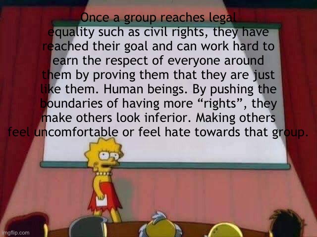 Lisa Simpson Speech | Once a group reaches legal equality such as civil rights, they have reached their goal and can work hard to earn the respect of everyone around them by proving them that they are just like them. Human beings. By pushing the boundaries of having more “rights”, they make others look inferior. Making others feel uncomfortable or feel hate towards that group. | image tagged in lisa simpson speech | made w/ Imgflip meme maker