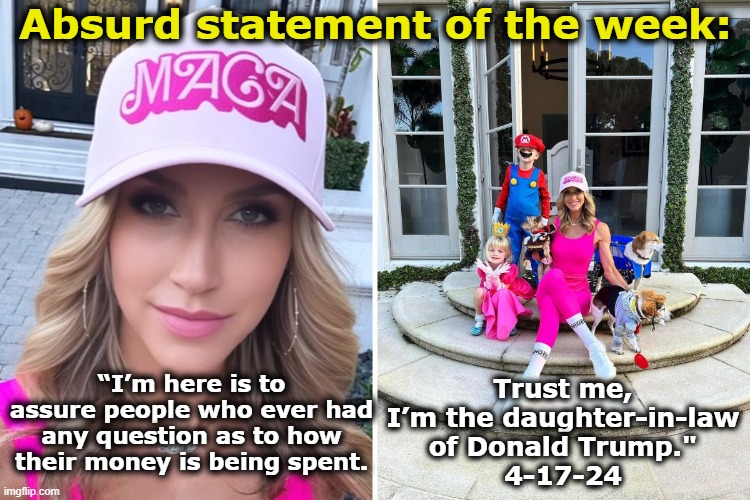 Lara Trump- Trust Her! | Absurd statement of the week:; Trust me, I’m the daughter-in-law of Donald Trump."
4-17-24; “I’m here is to assure people who ever had any question as to how their money is being spent. | image tagged in maga,clown car republicans,republican party,blank red maga hat,nevertrump meme,basket of deplorables | made w/ Imgflip meme maker