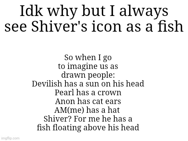 fish | So when I go to imagine us as drawn people:
Devilish has a sun on his head
Pearl has a crown
Anon has cat ears
AM(me) has a hat 
Shiver? For me he has a fish floating above his head; Idk why but I always see Shiver's icon as a fish | made w/ Imgflip meme maker