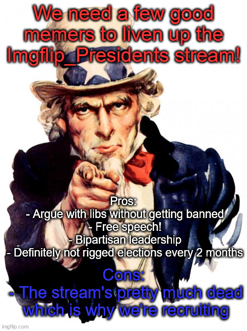 Put your skills into practice at Imgflip_Presidents! | We need a few good memers to liven up the Imgflip_Presidents stream! Pros: 
- Argue with libs without getting banned
- Free speech!
- Bipartisan leadership
- Definitely not rigged elections every 2 months; Cons: 
- The stream's pretty much dead which is why we're recruiting | image tagged in memes,uncle sam | made w/ Imgflip meme maker