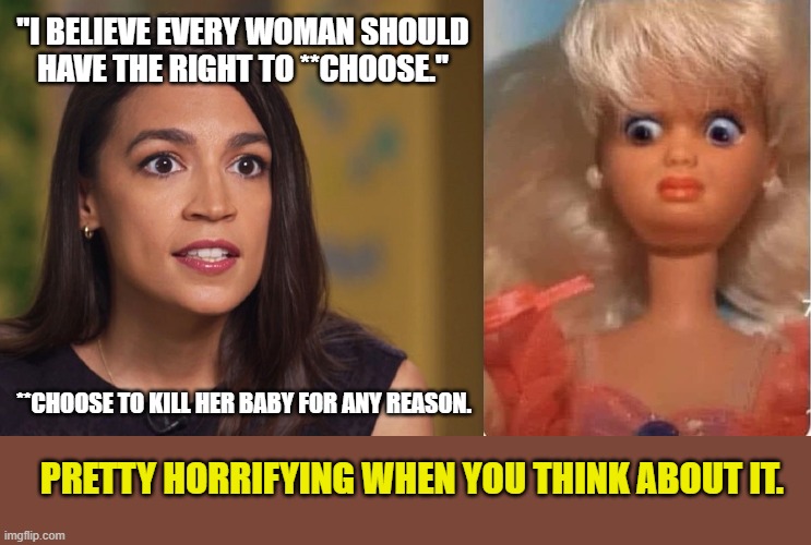 Barbie Horrified | "I BELIEVE EVERY WOMAN SHOULD HAVE THE RIGHT TO **CHOOSE."; **CHOOSE TO KILL HER BABY FOR ANY REASON. PRETTY HORRIFYING WHEN YOU THINK ABOUT IT. | image tagged in pro life,abortion is murder,aoc,barbie,right to life | made w/ Imgflip meme maker