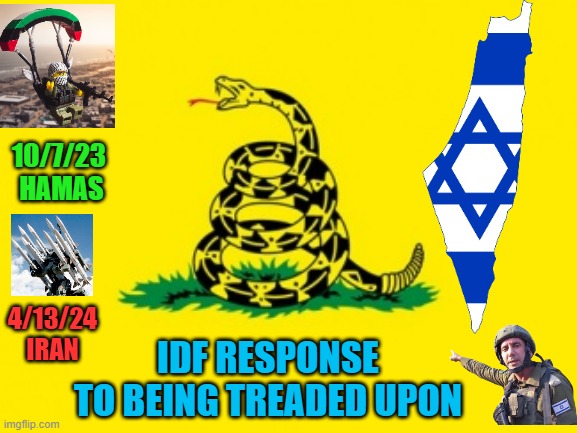 Oct. 7th: HAMAS PLAYS WITH FIRE, expects not to get BURNT | 10/7/23 
HAMAS; 4/13/24
IRAN; IDF RESPONSE
TO BEING TREADED UPON | image tagged in gadsden flag,fire,palestine,israel jews,iran,shocking | made w/ Imgflip meme maker