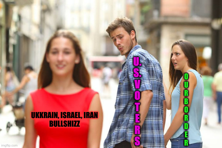 Keep Looking Over There ! | U.
S.
V
O
T
E
R
S; O
U
R


B
O
R
D
E
R; UKKRAIN, ISRAEL, IRAN
BULLSHIZZ | image tagged in memes,distracted boyfriend,funny memes,funny | made w/ Imgflip meme maker