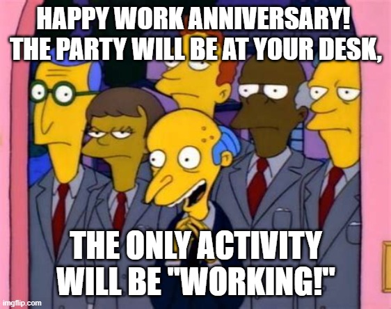 Happy Work Anniversary | HAPPY WORK ANNIVERSARY!  THE PARTY WILL BE AT YOUR DESK, THE ONLY ACTIVITY WILL BE "WORKING!" | image tagged in mr burns and his lawyers | made w/ Imgflip meme maker