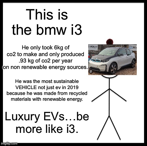 Went from sustainable to tech bros… | This is the bmw i3; He only took 6kg of co2 to make and only produced .93 kg of co2 per year on non renewable energy sources. He was the most sustainable VEHICLE not just ev in 2019 because he was made from recycled materials with renewable energy. Luxury EVs…be more like i3. | image tagged in memes,be like bill,electrical,cars,sustainability | made w/ Imgflip meme maker