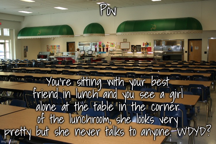 No ERP, romance is fine | Pov; You're sitting with your best friend in lunch and you see a girl alone at the table in the corner of the lunchroom, she looks very pretty but she never talks to anyone. WDYD? | image tagged in cafeteria | made w/ Imgflip meme maker