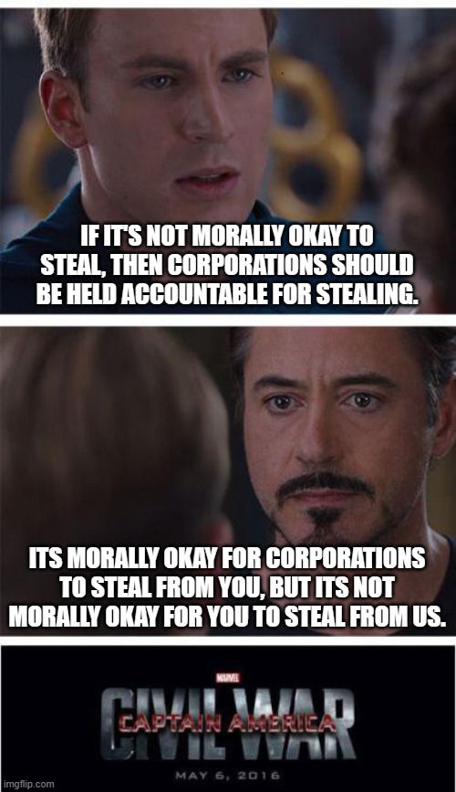 how it works in the bad ole world | IF IT'S NOT MORALLY OKAY TO STEAL, THEN CORPORATIONS SHOULD BE HELD ACCOUNTABLE FOR STEALING. ITS MORALLY OKAY FOR CORPORATIONS TO STEAL FROM YOU, BUT ITS NOT MORALLY OKAY FOR YOU TO STEAL FROM US. | image tagged in memes,marvel civil war 1 | made w/ Imgflip meme maker