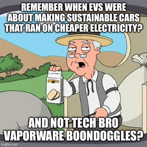 God I miss those days | REMEMBER WHEN EVS WERE ABOUT MAKING SUSTAINABLE CARS THAT RAN ON CHEAPER ELECTRICITY? AND NOT TECH BRO VAPORWARE BOONDOGGLES? | image tagged in memes,pepperidge farm remembers,cars,sustainability,defend the earth,tesla_slander | made w/ Imgflip meme maker