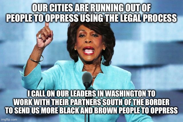 Maxine Waters (If Politicians Told the Truth) | OUR CITIES ARE RUNNING OUT OF PEOPLE TO OPPRESS USING THE LEGAL PROCESS; I CALL ON OUR LEADERS IN WASHINGTON TO WORK WITH THEIR PARTNERS SOUTH OF THE BORDER TO SEND US MORE BLACK AND BROWN PEOPLE TO OPPRESS | image tagged in liberal logic,stupid liberals,liberal hypocrisy,libtards,oppression,police state | made w/ Imgflip meme maker
