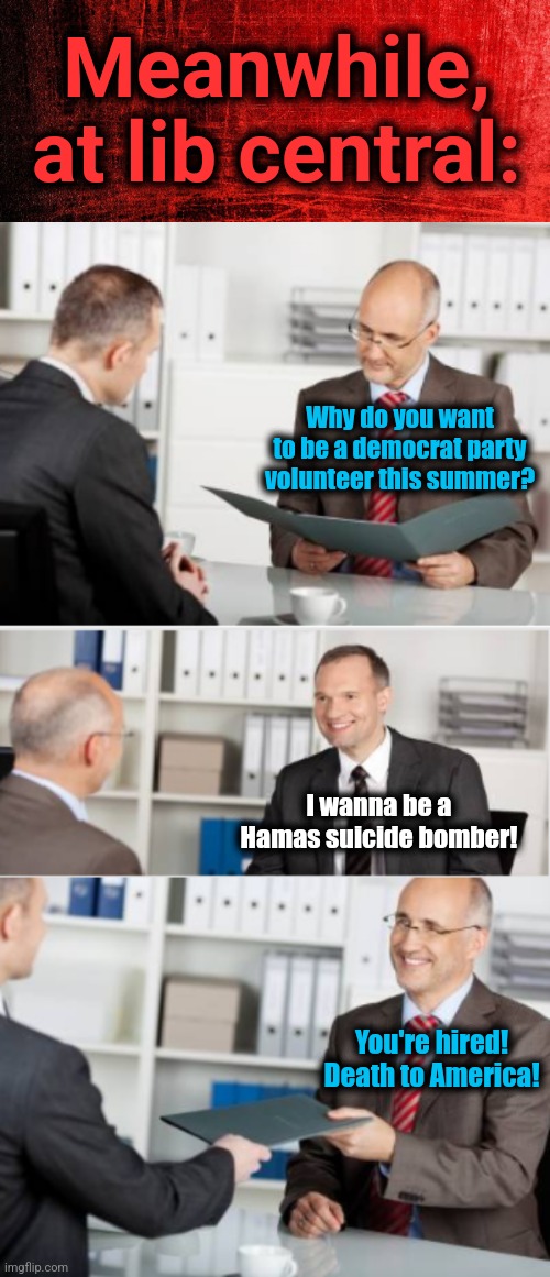 How 2024 is shaping up | Meanwhile,
at lib central:; Why do you want to be a democrat party volunteer this summer? I wanna be a Hamas suicide bomber! You're hired!
Death to America! | image tagged in job interview,memes,democrats,hamas,election 2024,see you in chicago | made w/ Imgflip meme maker
