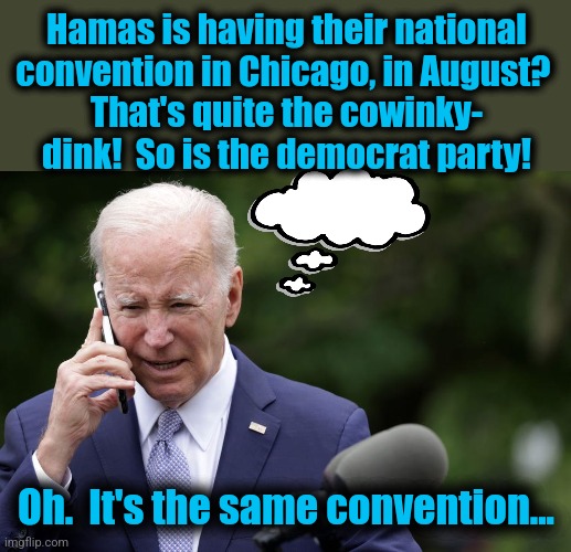 Joe Biden still not keeping up with his demented moonbat staff | Hamas is having their national
convention in Chicago, in August? 
That's quite the cowinky-
dink!  So is the democrat party! Oh.  It's the same convention... | image tagged in memes,chicago,convention,democrats,hamas | made w/ Imgflip meme maker