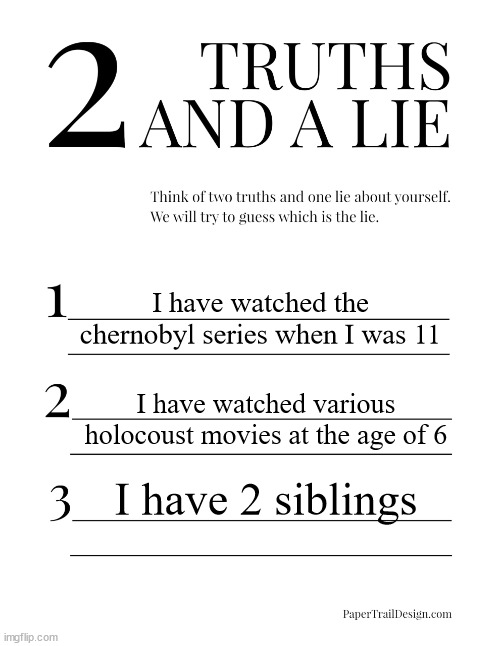 2 Truths and a Lie | I have watched the chernobyl series when I was 11; I have watched various holocoust movies at the age of 6; I have 2 siblings | image tagged in 2 truths and a lie | made w/ Imgflip meme maker