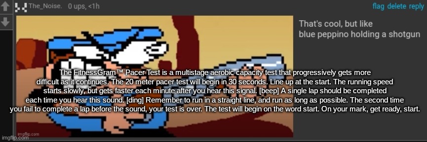 The FitnessGram™ Pacer Test is a multistage aerobic capacity test that progressively gets more difficult as it continues. The 20 | The FitnessGram™ Pacer Test is a multistage aerobic capacity test that progressively gets more difficult as it continues. The 20 meter pacer test will begin in 30 seconds. Line up at the start. The running speed starts slowly, but gets faster each minute after you hear this signal. [beep] A single lap should be completed each time you hear this sound. [ding] Remember to run in a straight line, and run as long as possible. The second time you fail to complete a lap before the sound, your test is over. The test will begin on the word start. On your mark, get ready, start. | image tagged in peppi no spha ghet | made w/ Imgflip meme maker
