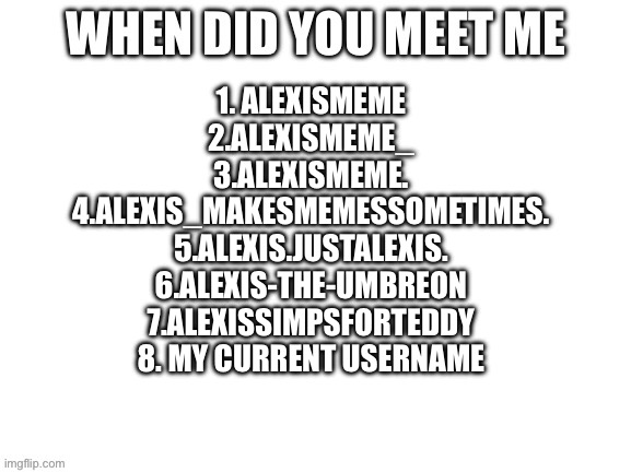 I’ve had other users, I js can’t remember them | 1. ALEXISMEME
2.ALEXISMEME_
3.ALEXISMEME.
4.ALEXIS_MAKESMEMESSOMETIMES.
5.ALEXIS.JUSTALEXIS.
6.ALEXIS-THE-UMBREON
7.ALEXISSIMPSFORTEDDY
8. MY CURRENT USERNAME | image tagged in when did you meet me | made w/ Imgflip meme maker
