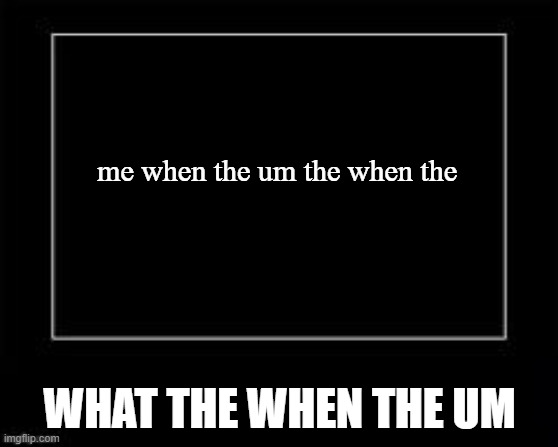 Black Box Meme | me when the um the when the; WHAT THE WHEN THE UM | image tagged in black box meme | made w/ Imgflip meme maker