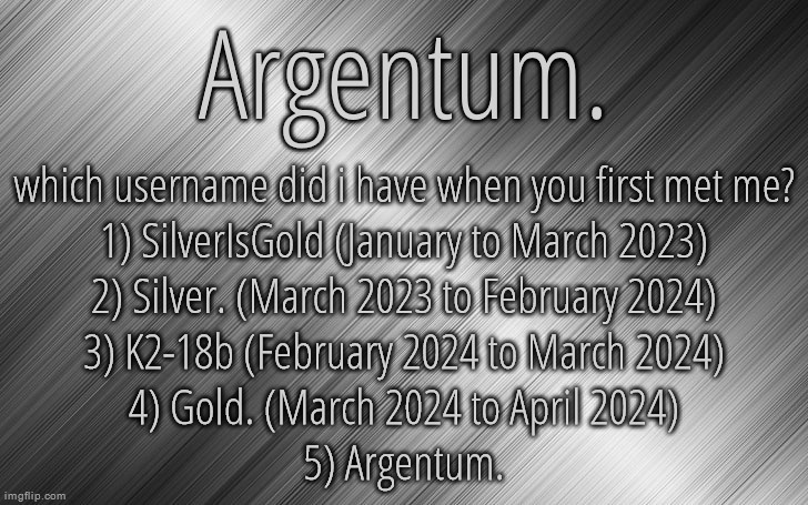 Silver Announcement Template 6.5 | which username did i have when you first met me?
1) SilverIsGold (January to March 2023)
2) Silver. (March 2023 to February 2024)
3) K2-18b (February 2024 to March 2024)
4) Gold. (March 2024 to April 2024)
5) Argentum. | image tagged in silver announcement template 6 5 | made w/ Imgflip meme maker