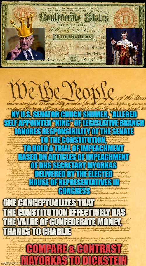 Chuck Shumer's OATH Equity, may =  the VALUE of CONFEDERATE MONEY | NY U.S. SENATOR CHUCK SHUMER, *ALLEGED
SELF APPOINTED "KING" OF LEGISLATIVE BRANCH
IGNORES RESPONSIBILITY OF THE SENATE
TO THE CONSTITUTION, 
TO HOLD A TRIAL OF IMPEACHMENT 
BASED ON ARTICLES OF IMPEACHMENT 
OF DHS SECRETARY MYORKAS 
DELIVERED BY THE ELECTED 
HOUSE OF REPRESENTATIVES IN
CONGRESS; ONE CONCEPTUALIZES THAT 
THE CONSTITUTION EFFECTIVELY HAS 
THE VALUE OF CONFEDERATE MONEY,
THANKS TO CHARLIE; COMPARE & CONTRAST
MAYORKAS TO DICKSTEIN | image tagged in confederate money,constitution,marxism,communist socialist,i am the senate,democratic socialism | made w/ Imgflip meme maker