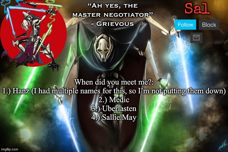 I forgor | When did you meet me?:
1.) Hanz (I had multiple names for this, so I’m not putting them down)
2.) Medic
3.) Uberlasten
4.) Sallie.May | image tagged in sal s grievous temp | made w/ Imgflip meme maker