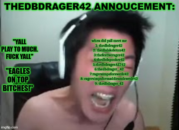 thedbdrager42s annoucement template | when did yall meet me
1: thedbdrager42 
2: thedbdskeleton42
3:thefestiverager42
4:thedbdspooker42
5:thedbdragerALT42
6:thedbdrager__42
7:ragersimpsforswede42
8: ragersimpsformaddieandswede42
9: thedbdrager_42 | image tagged in thedbdrager42s annoucement template | made w/ Imgflip meme maker