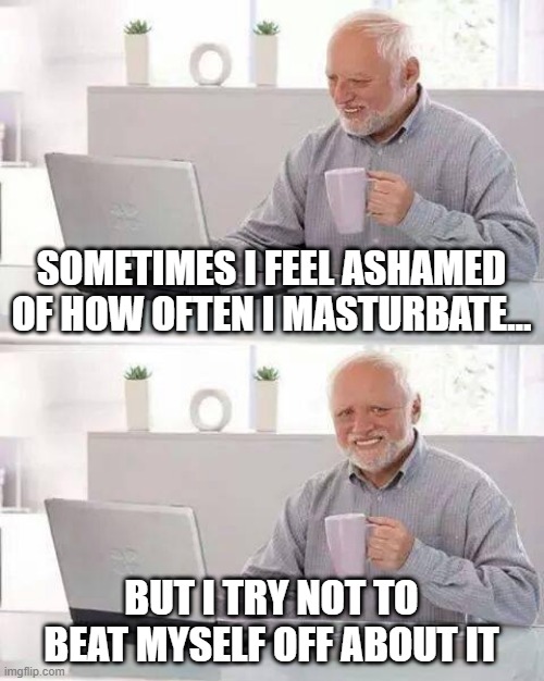 Too Often | SOMETIMES I FEEL ASHAMED OF HOW OFTEN I MASTURBATE…; BUT I TRY NOT TO BEAT MYSELF OFF ABOUT IT | image tagged in memes,hide the pain harold | made w/ Imgflip meme maker