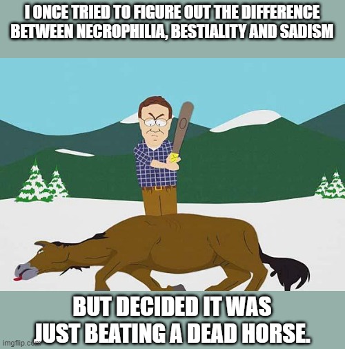 Dead Horse | I ONCE TRIED TO FIGURE OUT THE DIFFERENCE BETWEEN NECROPHILIA, BESTIALITY AND SADISM; BUT DECIDED IT WAS JUST BEATING A DEAD HORSE. | image tagged in beating a dead horse | made w/ Imgflip meme maker