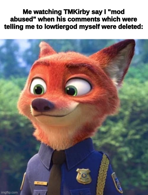 Nick Wilde, as a Police Unit | Me watching TMKirby say I "mod abused" when his comments which were telling me to lowtiergod myself were deleted: | image tagged in nick wilde as a police unit | made w/ Imgflip meme maker
